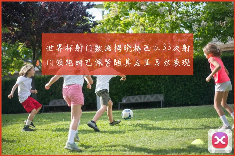 世界杯射门数据揭晓梅西以33次射门领跑姆巴佩紧随其后亚马尔表现不俗
