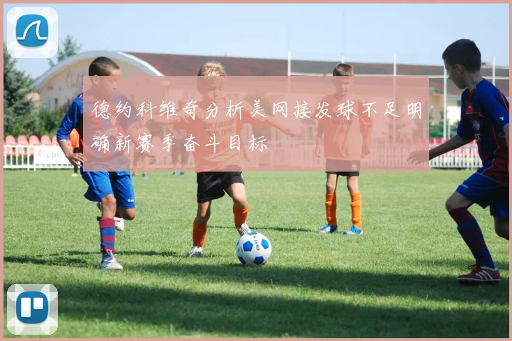 德约科维奇分析美网接发球不足明确新赛季奋斗目标