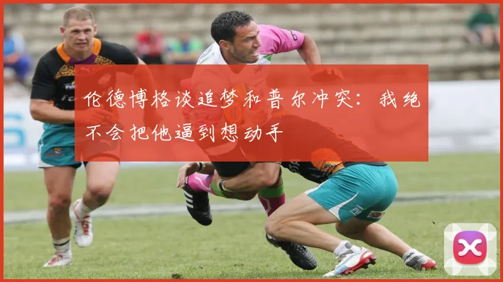 伦德博格谈追梦和普尔冲突：我绝不会把他逼到想动手