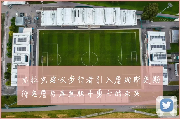 克拉克建议步行者引入詹姆斯更期待老詹与库里联手勇士的未来