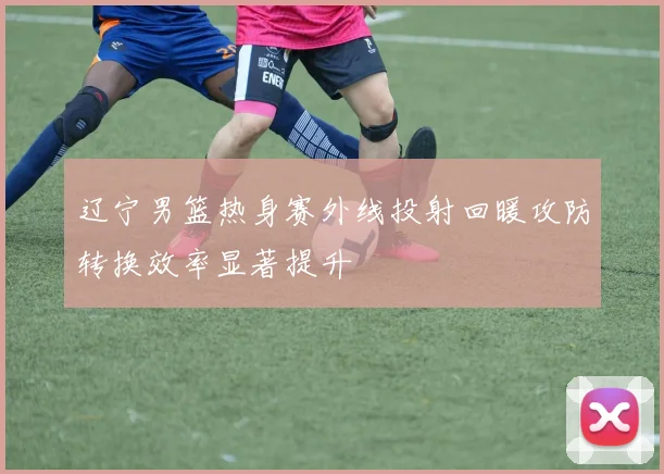 辽宁男篮热身赛外线投射回暖攻防转换效率显著提升
