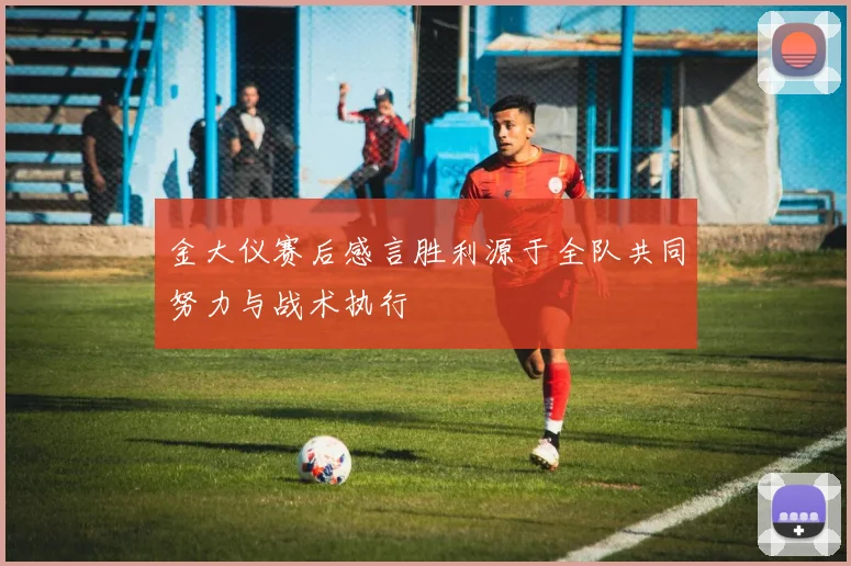 金大仪赛后感言胜利源于全队共同努力与战术执行