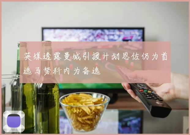 英媒透露曼城引援计划恩佐仍为首选马努科内为备选