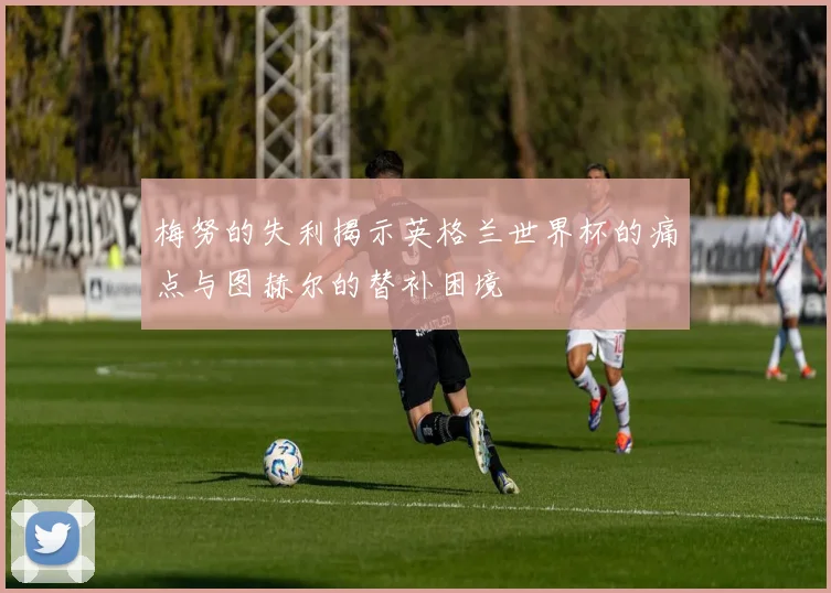 梅努的失利揭示英格兰世界杯的痛点与图赫尔的替补困境