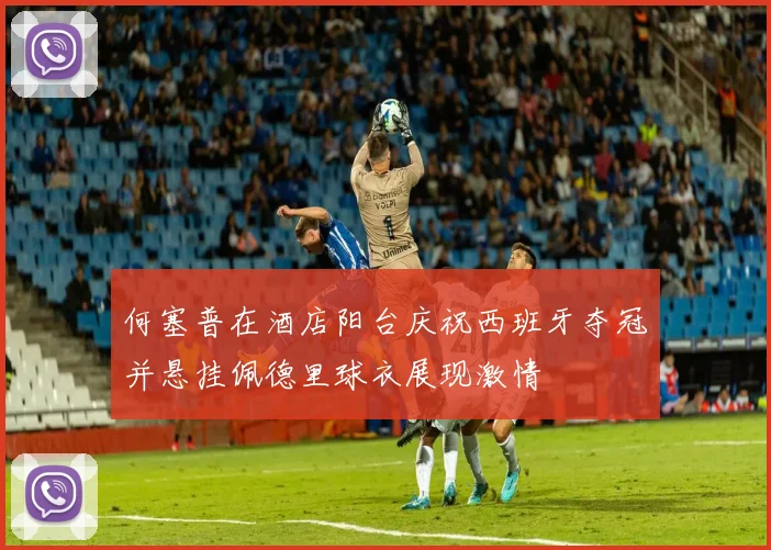 何塞普在酒店阳台庆祝西班牙夺冠并悬挂佩德里球衣展现激情